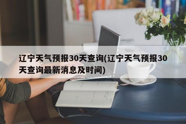 辽宁天气预报30天查询(辽宁天气预报30天查询最新消息及时间)