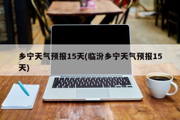 乡宁天气预报15天(临汾乡宁天气预报15天)