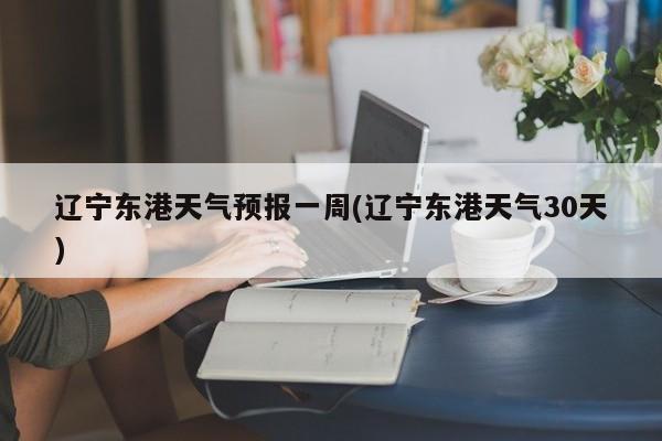 辽宁东港天气预报一周(辽宁东港天气30天)
